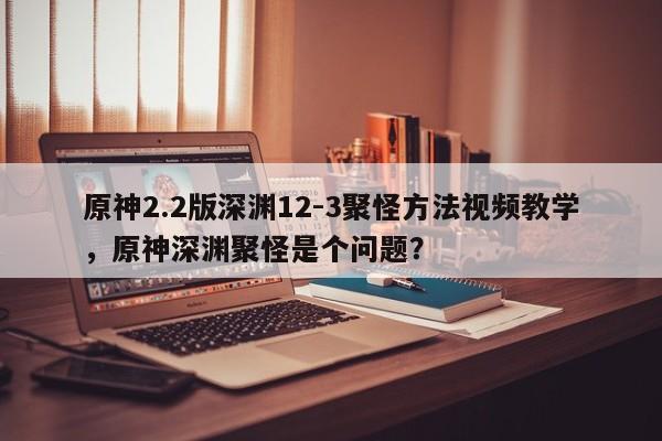 原神2.2版深渊12-3聚怪方法视频教学，原神深渊聚怪是个问题？
