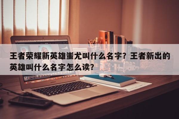王者荣耀新英雄蚩尤叫什么名字？王者新出的英雄叫什么名字怎么读？
