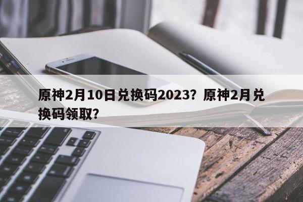 原神2月10日兑换码2023？原神2月兑换码领取？