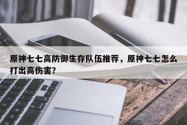 原神七七高防御生存队伍推荐，原神七七怎么打出高伤害？