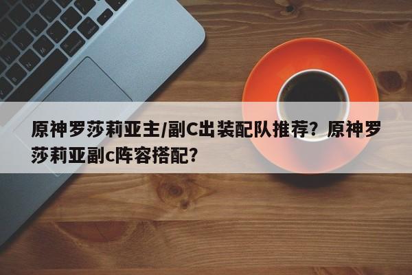 原神罗莎莉亚主/副C出装配队推荐？原神罗莎莉亚副c阵容搭配？