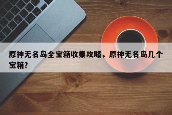 原神无名岛全宝箱收集攻略，原神无名岛几个宝箱？