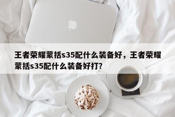 王者荣耀蒙括s35配什么装备好，王者荣耀蒙括s35配什么装备好打？