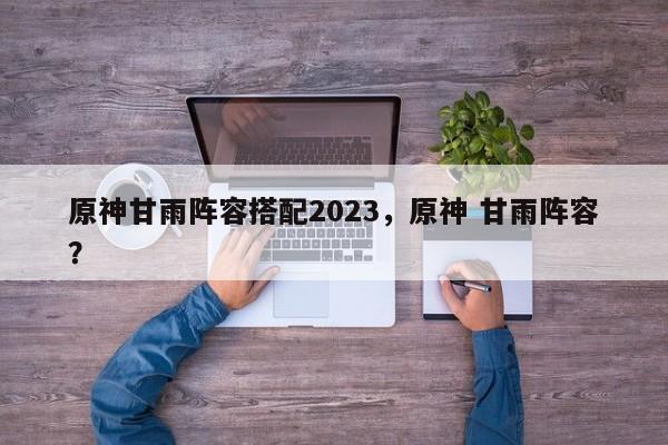 原神甘雨阵容搭配2023，原神 甘雨阵容？