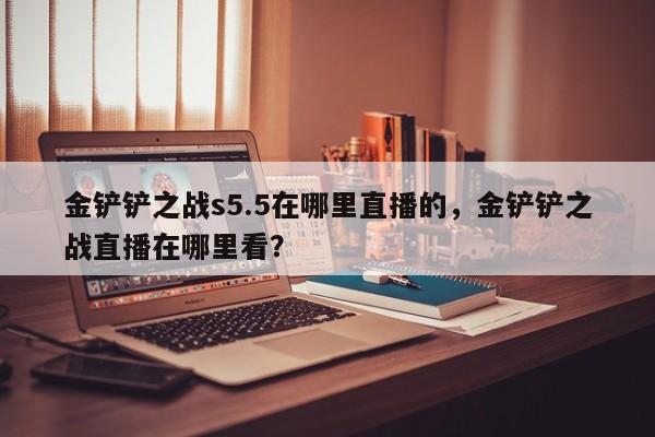 金铲铲之战s5.5在哪里直播的，金铲铲之战直播在哪里看？