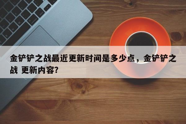 金铲铲之战最近更新时间是多少点，金铲铲之战 更新内容？