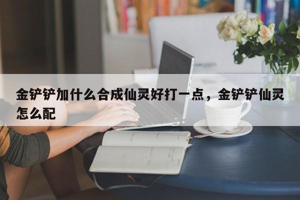 金铲铲加什么合成仙灵好打一点，金铲铲仙灵怎么配