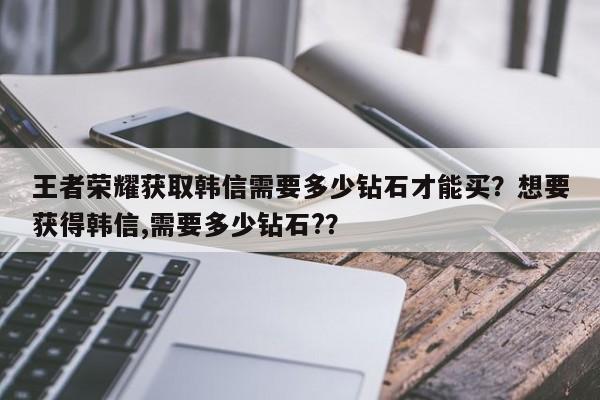 王者荣耀获取韩信需要多少钻石才能买？想要获得韩信,需要多少钻石?？