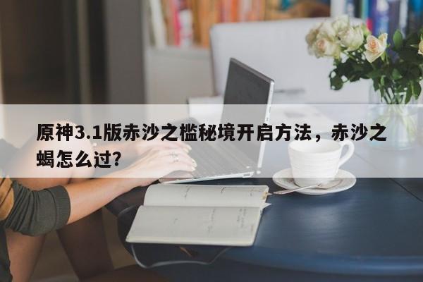 原神3.1版赤沙之槛秘境开启方法，赤沙之蝎怎么过？