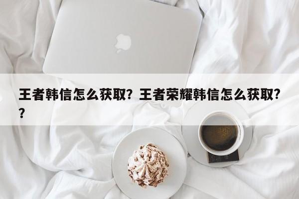 王者韩信怎么获取？王者荣耀韩信怎么获取?？