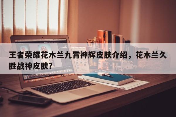 王者荣耀花木兰九霄神辉皮肤介绍，花木兰久胜战神皮肤？