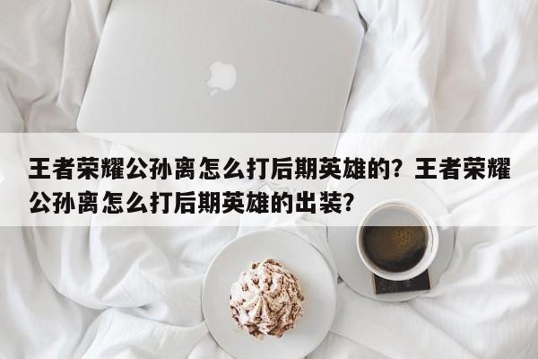 王者荣耀公孙离怎么打后期英雄的？王者荣耀公孙离怎么打后期英雄的出装？