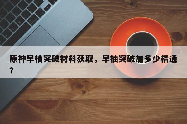 原神早柚突破材料获取，早柚突破加多少精通？