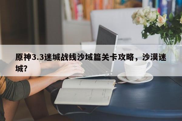原神3.3迷城战线沙域篇关卡攻略，沙漠迷城？