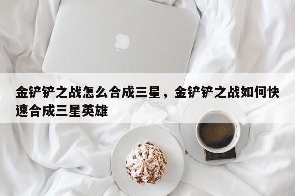 金铲铲之战怎么合成三星，金铲铲之战如何快速合成三星英雄