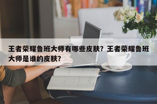 王者荣耀鲁班大师有哪些皮肤？王者荣耀鲁班大师是谁的皮肤？