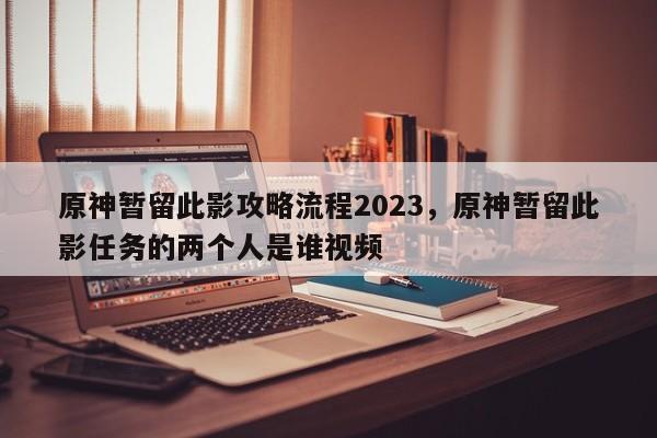 原神暂留此影攻略流程2023，原神暂留此影任务的两个人是谁视频