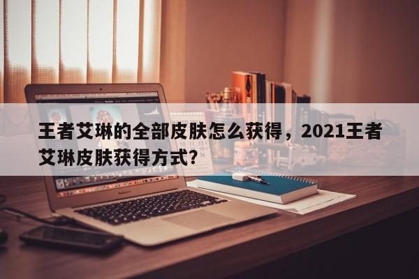 王者艾琳的全部皮肤怎么获得，2021王者艾琳皮肤获得方式？