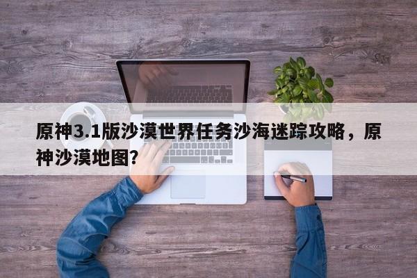原神3.1版沙漠世界任务沙海迷踪攻略，原神沙漠地图？