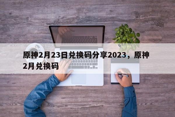 原神2月23日兑换码分享2023，原神 2月兑换码