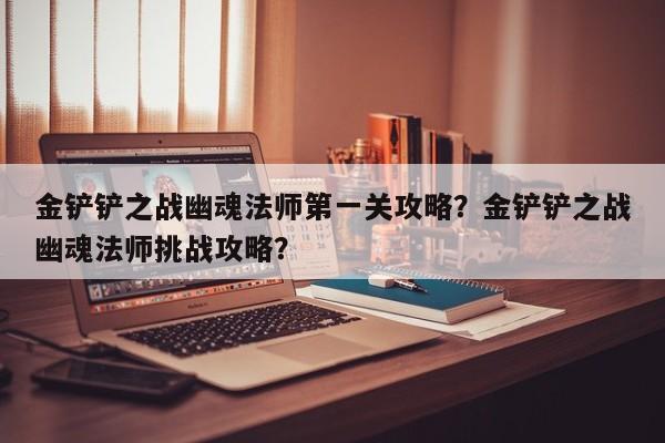 金铲铲之战幽魂法师第一关攻略？金铲铲之战幽魂法师挑战攻略？