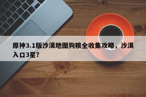 原神3.1版沙漠地图狗粮全收集攻略，沙漠入口3星？