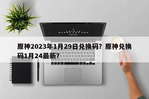 原神2023年1月29日兑换码？原神兑换码1月24最新？