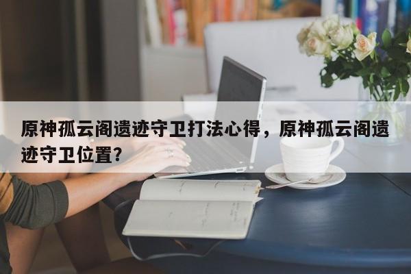 原神孤云阁遗迹守卫打法心得，原神孤云阁遗迹守卫位置？