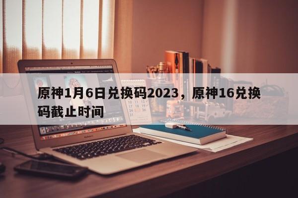 原神1月6日兑换码2023，原神16兑换码截止时间