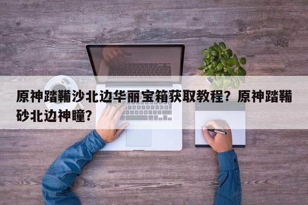 原神踏鞴沙北边华丽宝箱获取教程？原神踏鞴砂北边神瞳？