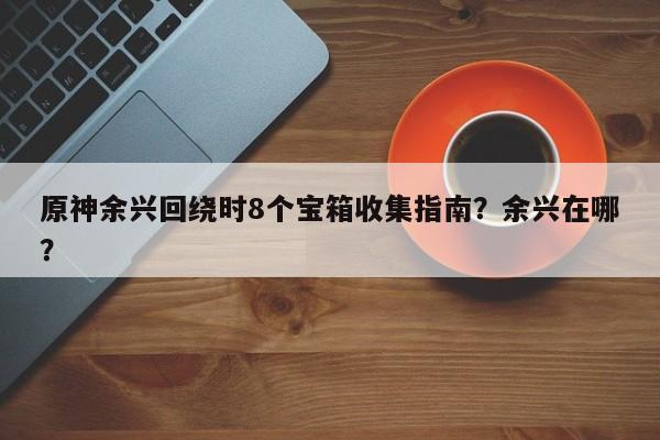 原神余兴回绕时8个宝箱收集指南？余兴在哪？