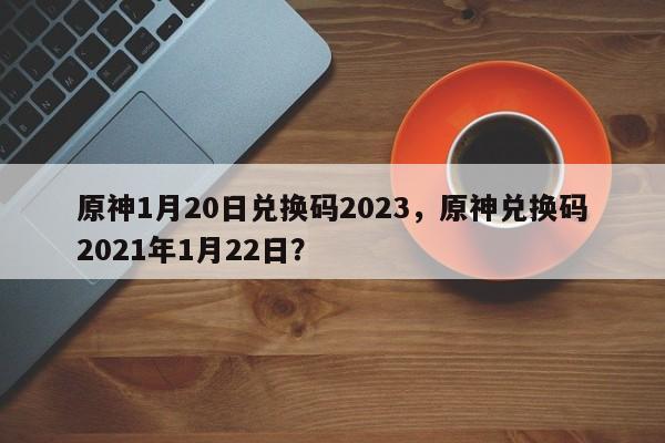 原神1月20日兑换码2023，原神兑换码2021年1月22日？