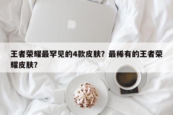 王者荣耀最罕见的4款皮肤？最稀有的王者荣耀皮肤？