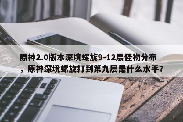 原神2.0版本深境螺旋9-12层怪物分布，原神深境螺旋打到第九层是什么水平？