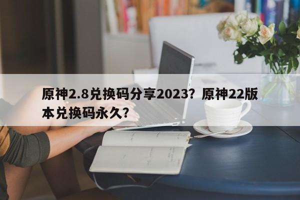 原神2.8兑换码分享2023？原神22版本兑换码永久？