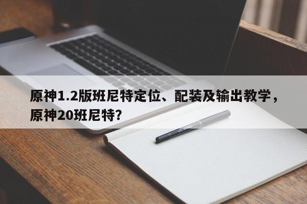 原神1.2版班尼特定位、配装及输出教学，原神20班尼特？