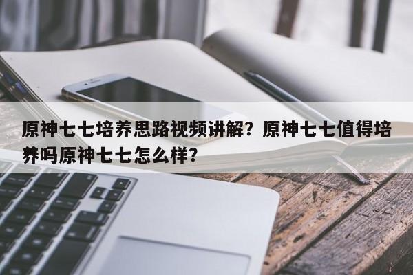 原神七七培养思路视频讲解？原神七七值得培养吗原神七七怎么样？
