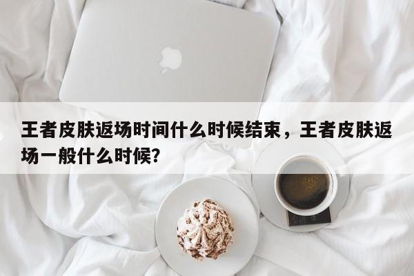 王者皮肤返场时间什么时候结束，王者皮肤返场一般什么时候？