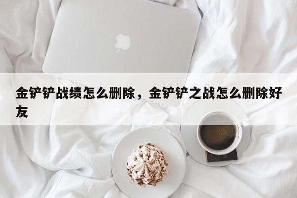 金铲铲战绩怎么删除，金铲铲之战怎么删除好友