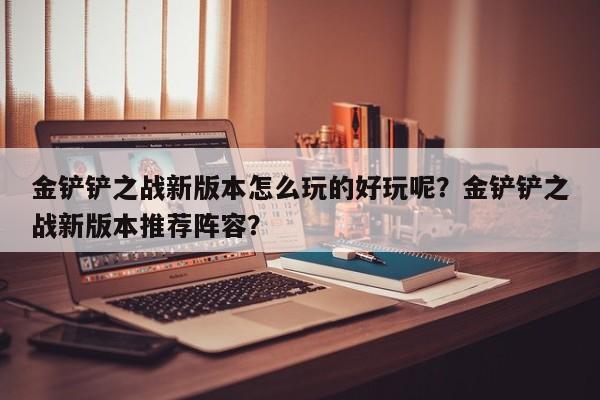 金铲铲之战新版本怎么玩的好玩呢？金铲铲之战新版本推荐阵容？