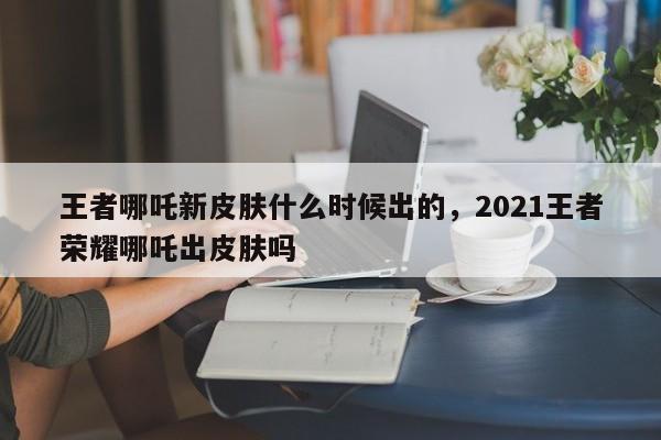 王者哪吒新皮肤什么时候出的，2021王者荣耀哪吒出皮肤吗